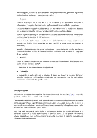 A nivel regional, nacional o local: entidades intergubernamentales, gobierno, organismos
nacionales de acreditación y organizaciones civiles.
 Enfoque
Enfoque pedagógico en el uso de REA: La enseñanza y el aprendizaje mediante la
colaboración y entre los alumnos y entre profesores y otras comunidades educativas;
Soluciones de tecnología en el uso de REA: el uso de software libre, la recopilación de datos
y el procesamiento de los mismos y una buena infraestructura tecnológica;
Marcos organizacionales y de procedimientos: acciones de orientación sobre cómo utilizar
y cómo utilizarlos depósito de REA existente;
Nuevos modelos de financiación institucional y sostenibilidad: ya se está estableciendo
alianzas con instituciones educativas en este sentido y fundaciones que apoyan la
educación;
Modelos colaborativos de REA entre Instituciones y comunidades de interés: las alianzas
tienen en cuenta un modelo de colaboración entre las instituciones académicas y los grupos
de aprendizaje.
 Acciones
Tener en cuenta la descripción que hice creo que es una clara evidencia de PEA para crear,
usar y difundir el uso de los REA.
La formación de los docentes tiene un papel clave.
 Evaluación
La evaluación se realiza a través de estudios de casos que tengan la intención de lograr,
artículos publicados y el interés mostrado por los compañeros y de las instituciones
académicas en los contactos que tenemos.
Versão portuguesa
Nesta última tarefa pretendo organizar o trabalho que realizei nas práticas 1, 2 e 3 e reforçar o
que tenho vindo a fazer na escola onde trabalho.
O Projeto Educativo (PE) da escola onde leciono baseia-se numa conceção de escola que permite
e encoraja a partilha de experiências diversificadas e, com colaboração e empenho de todos os
seus membros, contribui para o desenvolvimento e sucesso de todos e de cada um, como traduz
o lema “uma escola com todos e para todos”.
Com esta visão planifica-se o ano letivo, as estratégias a adotar, os recursos a explorar e as
atividades a realizar. E qual a melhor forma de envolver todos? As TIC podem ser uma boa
solução pois cada vez mais se afirmam como ferramentas essenciais de trabalho, motivadoras e
facilitadoras de aprendizagem.
 