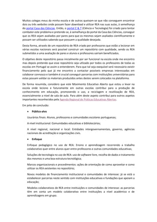 Muitos colegas meus da minha escola e de outras queixam-se que não conseguem encontrar
dois ou três websites onde possam fazer download e utilizar REA nas suas aulas, à semelhança
do portal Casa das Ciências. Então, o portal C & T (Ciência e Tecnologia) foi criado para tentar
combater este problema e pretende-se, à semelhança do portal da Casa das Ciências, conseguir
que os REA sejam avaliados por pares para que os mesmos sejam avaliados cientificamente e
possam ser utilizados sabendo que possuem a qualidade desejada.
Desta forma, através de um repositório de REA criado por professores que estão a lecionar em
várias escolas nacionais será possível construir um repositório com qualidade, sendo os REA
submetidos a uma avaliação de pares e alunos e professores sairiam beneficiados.
O objetivo deste repositório passa inicialmente por ser funcional na escola onde me encontro
mas depois pretendo que esse repositório seja utlizado por todos os professores de todas as
escolas em Portugal se assim o entenderem. Para que tal seja exequível será necessário existir
financiamento pelo que já me encontro a contactar possíveis empresas interessadas em
colaborar connosco e também é crucial conseguir parcerias com instituições universitárias para
estas possam validar os materiais produzidos antes destes serem colocados na plataforma.
De forma resumida, considero que este Movimento Educativo Aberto que estou a levar na
escola onde leciono e futuramente em outras escolas contribui para a produção de
conhecimento em educação, promovendo o uso, a reciclagem e reutilização de REA,
essencialmente a nível de sala de aula. Para além deste aspeto contribui para outros aspetos
importantes reconhecidos pela Agenda Regional de Práticas Educativas Abertas.
Em jeito de conclusão:
 Público-alvo
Usurários finais: Alunos, professores e comunidades escolares portuguesas;
A nível institucional: Comunidades educativas e bibliotecários;
A nível regional, nacional e local: Entidades intergovernamentais, governo, agências
nacionais de acreditação e organizações civis.
 Enfoque
Enfoque pedagógico no uso de REA: Ensino e aprendizagem recorrendo a trabalho
colaborativo quer entre alunos quer entre professores e outras comunidades educativas;
Soluções de tecnologia no uso de REA: uso de software livre, recolha de dados e tratamento
dos mesmos e uma boa estrutura tecnológica;
Marcos organizacionais e procedimentos: ações de orientação de como aproveitar e como
utilizar os REA existentes no repositório;
Novos modelos de financiamento institucional e comunidades de interesse: já se está a
estabelecer parcerias neste sentido com instituições educativas e fundações que apoiam a
educação;
Modelos colaborativos de REA entre instituições e comunidades de interesse: as parcerias
têm em conta um modelo colaborativo entre instituições a nível académico e de
aprendizagens em grupo.
 