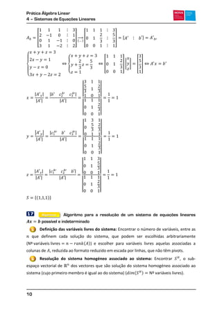 Prática Álgebra Linear
4 – Sistemas de Equações Lineares
10
[ ]
( )
→ [ ] , -
{
{ [ ] [ ] [ ]
| |
| |
| |
| |
| |
| |
| |
| |
| |
| |
| |
| |
| |
| |
| |
| |
| |
| |
*( )+
17 Algoritmo para a resolução de um sistema de equações lineares
possível e indeterminado
Definição das variáveis livres do sistema: Encontrar o número de variáveis, entre as
que definem cada solução do sistema, que podem ser escolhidas arbitrariamente
( ( )) e escolher para variáveis livres aquelas associadas a
colunas de , reduzida ao formato reduzido em escada por linhas, que não têm pivots.
Resolução do sistema homogéneo associado ao sistema: Encontrar , o sub-
espaço vectorial de dos vectores que são solução do sistema homogéneo associado ao
sistema (cujo primeiro membro é igual ao do sistema) ( ( ) ).
1
2
Algoritmo
 