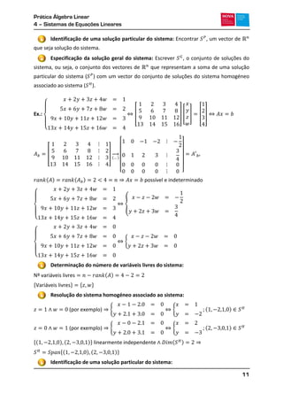 Prática Álgebra Linear
4 – Sistemas de Equações Lineares
11
Identificação de uma solução particular do sistema: Encontrar , um vector de
que seja solução do sistema.
Especificação da solução geral do sistema: Escrever , o conjunto de soluções do
sistema, ou seja, o conjunto dos vectores de que representam a soma de uma solução
particular do sistema ( ) com um vector do conjunto de soluções do sistema homogéneo
associado ao sistema ( ).
Ex.:
{
[ ] [ ] [ ]
[ ]
( )
→
[ ]
( ) ( )
{
{
{
{
Determinação do número de variáveis livres do sistema:
( )
* + * +
Resolução do sistema homogéneo associado ao sistema:
{ { ( )
{ { ( )
*( ) ( )+ ( )
*( ) ( )+
Identificação de uma solução particular do sistema:
3
4
1
2
3
 