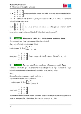 Prática Álgebra Linear
4 – Sistemas de Equações Lineares
2
Ex. 1: [ ] tem o formato em escada por linhas porque o 1º elemento da 1ª linha
não é , e o 1º elemento da 2ª linha, os primeiros elementos da 3ª linha e os primeiros
elementos da 4ª linha são .
Ex. 2: [ ] não tem o formato em escada por linhas porque o número de ’
consecutivos nas primeiras posições da 4ª linha não é superior ao da 3ª.
4 Pivot de uma matriz no formato em escada por linhas
Elemento de que é o primeiro da sua linha diferente de .
{
Ex.: [ ]
5 Formato reduzido em escada por linhas de uma matriz
Forma de uma matriz que tem o formato em escada por linhas, cujos pivots são e cujos
elementos da mesma coluna e de linhas anteriores às de um pivot são .
{
{
Ex.: [ ]
tem o formato reduzido em escada por linhas porque tem o formato em escada por linhas,
todos os seus pivots ( , e ) são , e .
Definição
Definição
 