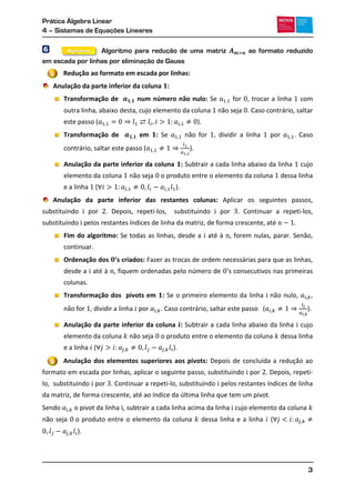 Prática Álgebra Linear
4 – Sistemas de Equações Lineares
3
6 Algoritmo para redução de uma matriz ao formato reduzido
em escada por linhas por eliminação de Gauss
Redução ao formato em escada por linhas:
Anulação da parte inferior da coluna :
Transformação de num número não nulo: Se for , trocar a linha com
outra linha, abaixo desta, cujo elemento da coluna não seja . Caso contrário, saltar
este passo ( ).
Transformação de em : Se não for , dividir a linha por . Caso
contrário, saltar este passo ( ).
Anulação da parte inferior da coluna : Subtrair a cada linha abaixo da linha cujo
elemento da coluna não seja o produto entre o elemento da coluna dessa linha
e a linha ( ).
Anulação da parte inferior das restantes colunas: Aplicar os seguintes passos,
substituindo por . Depois, repeti-los, substituindo por . Continuar a repeti-los,
substituindo pelos restantes índices de linha da matriz, de forma crescente, até
Fim do algoritmo: Se todas as linhas, desde a até à , forem nulas, parar. Senão,
continuar.
Ordenação dos ’s criados: Fazer as trocas de ordem necessárias para que as linhas,
desde a até à , fiquem ordenadas pelo número de ’
colunas.
Transformação dos pivots em : Se o primeiro elemento da linha não nulo, ,
não for , dividir a linha por . Caso contrário, saltar este passo ( ).
Anulação da parte inferior da coluna : Subtrair a cada linha abaixo da linha cujo
elemento da coluna não seja o produto entre o elemento da coluna dessa linha
e a linha ( ).
Anulação dos elementos superiores aos pivots: Depois de concluída a redução ao
formato em escada por linhas, aplicar o seguinte passo, substituindo por . Depois, repeti-
lo, substituindo por . Continuar a repeti-lo, substituindo pelos restantes índices de linha
da matriz, de forma crescente, até ao índice da última linha que tem um pivot.
Sendo o pivot da linha , subtrair a cada linha acima da linha cujo elemento da coluna
não seja o produto entre o elemento da coluna dessa linha e a linha (
).
1
2
Algoritmo
 