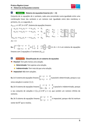 Prática Álgebra Linear
4 – Sistemas de Equações Lineares
5
7 Sistema de equações lineares ( )
Conjunto de equações de variáveis, cada uma consistindo numa igualdade entre uma
combinação linear das variáveis e um número real. Igualdade entre dois membros: o
primeiro, , e o segundo, .
Sistema de equações lineares:
{
[ ] [ ] [ ]
Ex.: { [ ] [ ] [ ] é um sistema de equações
lineares com equações e variáveis ( ).
8 Classificação de um sistema de equações
Possível: Tem pelo menos uma solução.
Determinado: Tem apenas uma solução.
Indeterminado: Tem mais do que uma solução.
Impossível: Não tem soluções.
Ex. 1: O sistema de equações lineares { é possível e determinado, porque a sua
única solução é o vector ( ).
Ex. 2: O sistema de equações lineares { é possível e indeterminado, porque
o seu conjunto de soluções é *( ) +, que contém um número infinito de
vectores.
Ex. 3: O sistema de equações lineares { é impossível, porque não há nenhum
vector de que o resolva.
Definição
Classificação
 