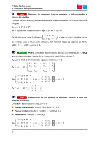 Prática Álgebra Linear
4 – Sistemas de Equações Lineares
6
9 Sistemas de equações lineares possíveis e indeterminados e
número de soluções
Qualquer sistema de equações lineares possível e indeterminado tem um número infinito de
soluções.
* +
Ex.: O sistema de equações lineares { é possível e indeterminado e, tendo
os vectores ( ) e ( ) como soluções, tem também todos os vectores da forma
( ) ( )( ), com .
10 Matriz aumentada de um sistema de equações lineares ( )
Matriz cujas primeiras colunas são as colunas de e cuja última coluna é .
, -
[ ]
Ex.: { [ ] [ ] [ ]
, - [ ]
11 Classificação de um sistema de equações lineares e rank das
matrizes do sistema
Um sistema de equações lineares é:
Possível e determinado ( ) ( )
Possível e indeterminado ( ) ( )
Impossível ( ) ( )
Ex.: { [ ] [ ] [ ]
Definição
Facto
Facto
 