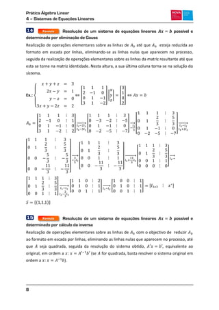 Prática Álgebra Linear
4 – Sistemas de Equações Lineares
8
14 Resolução de um sistema de equações lineares possível e
determinado por eliminação de Gauss
Realização de operações elementares sobre as linhas de até que esteja reduzida ao
formato em escada por linhas, eliminando-se as linhas nulas que aparecem no processo,
seguida da realização de operações elementares sobre as linhas da matriz resultante até que
esta se torne na matriz identidade. Nesta altura, a sua última coluna torna-se na solução do
sistema.
Ex.:
{
[ ] [ ] [ ]
[ ] → [ ] →
[ ]
→
[ ]
→
[ ]
→
[ ]
→
→
[ ] → [ ] → [ ] , -
*( )+
15 Resolução de um sistema de equações lineares possível e
determinado por cálculo da inversa
Realização de operações elementares sobre as linhas de com o objectivo de reduzir
ao formato em escada por linhas, eliminando as linhas nulas que aparecem no processo, até
que seja quadrada, seguida da resolução do sistema obtido, , equivalente ao
original, em ordem a : (se for quadrada, basta resolver o sistema original em
ordem a : ).
Fórmula
Fórmula
 