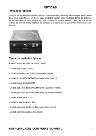 OPTICAS
OSBALDO JAZIEL CONTRERAS MONREAL 3
Unidades ópticas
Se trata de aquellos dispositivos que son capaces de leer, escribir y reescribir por medio de un
láser en la superficie de un disco. Estas unidades pueden estar montadas dentro del gabinete
de la computadora, estar adaptadas para funcionar de manera externa o bien, ser una unidad
externa de fábrica. Estas unidades se conectan a la computadora y permiten diversos tipos de
discos.
Tipos de unidades ópticas
-Unidad lectora/escritora de discos LS-120.
-Unidad lectora de CD-ROM.
-Unidad grabadora de CD-ROM (quemador interno).
-Unidad Combo CD-RW/DVD (quemador/lector interno).
-Unidad lectora de DVD-ROM.
-Unidad grabadora de DVD-ROM interna (quemador interno).
-Unidad grabadora de DVD-ROM externa (quemador externo).
-Unidad lectora de HD-DVD.
-Unidad lectora de Blu-ray Disc.
-Unidad grabadora de Blu-ray Disc (quemador interno).
-Unidad externa basada en Case 5.25".
 