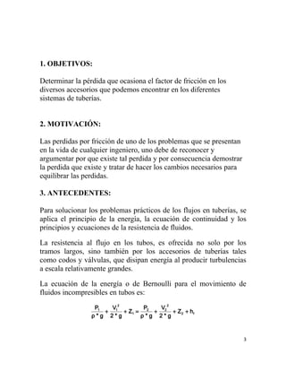 1. OBJETIVOS:

Determinar la pérdida que ocasiona el factor de fricción en los
diversos accesorios que podemos encontrar en los diferentes
sistemas de tuberías.


2. MOTIVACIÓN:

Las perdidas por fricción de uno de los problemas que se presentan
en la vida de cualquier ingeniero, uno debe de reconocer y
argumentar por que existe tal perdida y por consecuencia demostrar
la perdida que existe y tratar de hacer los cambios necesarios para
equilibrar las perdidas.

3. ANTECEDENTES:

Para solucionar los problemas prácticos de los flujos en tuberías, se
aplica el principio de la energía, la ecuación de continuidad y los
principios y ecuaciones de la resistencia de fluidos.

La resistencia al flujo en los tubos, es ofrecida no solo por los
tramos largos, sino también por los accesorios de tuberías tales
como codos y válvulas, que disipan energía al producir turbulencias
a escala relativamente grandes.

La ecuación de la energía o de Bernoulli para el movimiento de
fluidos incompresibles en tubos es:
                          2               2
                  P1   V        P   V
                     + 1 + Z1 = 2 + 2 + Z 2 + h f
                 ρ*g 2*g       ρ*g 2*g



                                                                      3
 