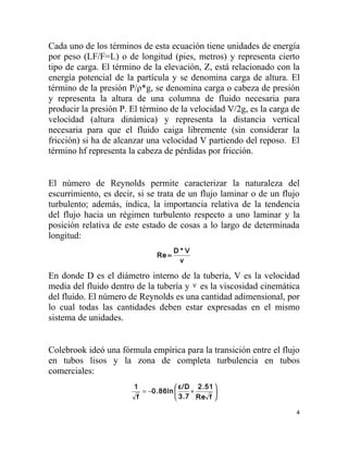 Cada uno de los términos de esta ecuación tiene unidades de energía
por peso (LF/F=L) o de longitud (pies, metros) y representa cierto
tipo de carga. El término de la elevación, Z, está relacionado con la
energía potencial de la partícula y se denomina carga de altura. El
término de la presión P/ρ*g, se denomina carga o cabeza de presión
y representa la altura de una columna de fluido necesaria para
producir la presión P. El término de la velocidad V/2g, es la carga de
velocidad (altura dinámica) y representa la distancia vertical
necesaria para que el fluido caiga libremente (sin considerar la
fricción) si ha de alcanzar una velocidad V partiendo del reposo. El
término hf representa la cabeza de pérdidas por fricción.


El número de Reynolds permite caracterizar la naturaleza del
escurrimiento, es decir, si se trata de un flujo laminar o de un flujo
turbulento; además, indica, la importancia relativa de la tendencia
del flujo hacia un régimen turbulento respecto a uno laminar y la
posición relativa de este estado de cosas a lo largo de determinada
longitud:
                                     D*V
                              Re =
                                      ν

En donde D es el diámetro interno de la tubería, V es la velocidad
media del fluido dentro de la tubería y ν es la viscosidad cinemática
del fluido. El número de Reynolds es una cantidad adimensional, por
lo cual todas las cantidades deben estar expresadas en el mismo
sistema de unidades.


Colebrook ideó una fórmula empírica para la transición entre el flujo
en tubos lisos y la zona de completa turbulencia en tubos
comerciales:
                       1             ε/D 2.51 
                          = −0.86ln     +     
                        f            3.7 Re f 

                                                                     4
 