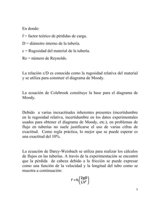 En donde:
f = factor teórico de pérdidas de carga.
D = diámetro interno de la tubería.
ε = Rugosidad del material de la tubería.
Re = número de Reynolds.


La relación ε/D es conocida como la rugosidad relativa del material
y se utiliza para construir el diagrama de Moody.


La ecuación de Colebrook constituye la base para el diagrama de
Moody.


Debido a varias inexactitudes inherentes presentes (incertidumbre
en la rugosidad relativa, incertidumbre en los datos experimentales
usados para obtener el diagrama de Moody, etc.), en problemas de
flujo en tuberías no suele justificarse el uso de varias cifras de
exactitud. Como regla práctica, lo mejor que se puede esperar es
una exactitud del 10%.


La ecuación de Darcy-Weisbach se utiliza para realizar los cálculos
de flujos en las tuberías. A través de la experimentación se encontró
que la pérdida de cabeza debido a la fricción se puede expresar
como una función de la velocidad y la longitud del tubo como se
muestra a continuación:
                                      2gD 
                              f = hf    2 
                                      LV 

                                                                    5
 
