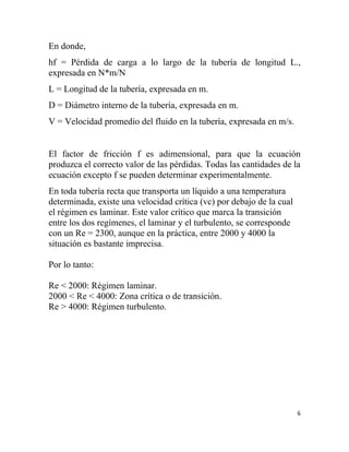 En donde,
hf = Pérdida de carga a lo largo de la tubería de longitud L.,
expresada en N*m/N
L = Longitud de la tubería, expresada en m.
D = Diámetro interno de la tubería, expresada en m.
V = Velocidad promedio del fluido en la tubería, expresada en m/s.


El factor de fricción f es adimensional, para que la ecuación
produzca el correcto valor de las pérdidas. Todas las cantidades de la
ecuación excepto f se pueden determinar experimentalmente.
En toda tubería recta que transporta un líquido a una temperatura
determinada, existe una velocidad crítica (vc) por debajo de la cual
el régimen es laminar. Este valor crítico que marca la transición
entre los dos regímenes, el laminar y el turbulento, se corresponde
con un Re = 2300, aunque en la práctica, entre 2000 y 4000 la
situación es bastante imprecisa.

Por lo tanto:

Re < 2000: Régimen laminar.
2000 < Re < 4000: Zona crítica o de transición.
Re > 4000: Régimen turbulento.




                                                                       6
 