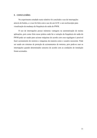 11
5. CONCLUSÕES
No experimento estudado neste relatório foi concluído o uso de interrupções
através de botões, e o isso foi feito com o uso de um LCD e um osciloscópio para
visualização da mudança de frequência de saída do PWM.
O uso de interrupções possui inúmeras vantagens na automatização de muitas
aplicações, pois como feito nesse prática onde há a variação da frequência de saída do
PWM pode ser usado para acionar máquinas de acordo com essa regulagem é possível
fazer acionamento de motores e máquinas da maneira como o usuário necessitar. Pode
ser usado em sistemas de proteção de acionamentos de motores, pois pode-se usar as
interrupções quando determinados sensores de acordo com as condições de instalação
foram acionados.
 