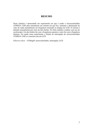 2
RESUMO
Neste relatório é apresentado um experimento em que é usado o microcontrolador
ATMEGA 328P para automatizar um sistema em que há o aumento e diminuição do
valor de saída manualmente em frequência mostrado no display do LCD. O sistema é
alterado manualmente por meio de dois botões. Foi feito também a análise com uso do
osciloscópio. Um dos botões faz com a frequência aumente e outro faz com a frequência
diminua. Foi usado neste experimento a função de interrupção do microcontrolador
ATMEGA 328P e a conexão com um LCD.
Palavras-chave – ATMegaP, microcontrolador, interrupção, LCD.
 