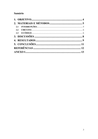 3
Sumário
1. OBJETIVO.............................................................................. 4
2. MATERIAIS E MÉTODOS.................................................. 5
2.1 INTERRUPÇÕES............................................................................................ 5
2.2 CIRCUITO....................................................................................................... 6
2.3 O CÓDIGO....................................................................................................... 6
3. DISCUSSÕES ......................................................................... 8
4. RESULTADOS ....................................................................... 9
5. CONCLUSÕES..................................................................... 11
REFERÊNCIAS......................................................................... 12
ANEXO I..................................................................................... 13
 
