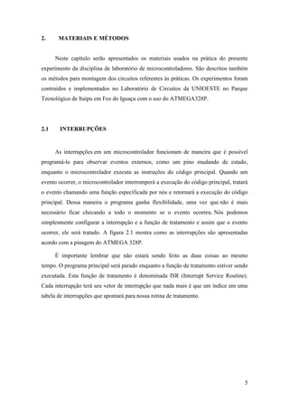 5
2. MATERIAIS E MÉTODOS
Neste capítulo serão apresentados os materiais usados na prática do presente
experimento da disciplina de laboratório de microcontroladores. São descritos também
os métodos para montagem dos circuitos referentes às práticas. Os experimentos foram
contruídos e implementados no Laboratório de Circuitos da UNIOESTE no Parque
Tecnológico de Itaipu em Foz do Iguaçu com o uso do ATMEGA328P.
2.1 INTERRUPÇÕES
As interrupções em um microcontrolador funcionam de maneira que é possível
programá-lo para observar eventos externos, como um pino mudando de estado,
enquanto o microcontrolador executa as instruções do código principal. Quando um
evento ocorrer, o microcontrolador interromperá a execução do código principal, tratará
o evento chamando uma função especificada por nós e retornará a execução do código
principal. Dessa maneira o programa ganha flexibilidade, uma vez que não é mais
necessário ficar checando a todo o momento se o evento ocorreu. Nós podemos
simplesmente configurar a interrupção e a função de tratamento e assim que o evento
ocorrer, ele será tratado. A figura 2.1 mostra como as interrupções são apresentadas
acordo com a pinagem do ATMEGA 328P.
É importante lembrar que não estará sendo feito as duas coisas ao mesmo
tempo. O programa principal será parado enquanto a função de tratamento estiver sendo
executada. Esta função de tratamento é denominada ISR (Interrupt Service Routine).
Cada interrupção terá seu vetor de interrupção que nada mais é que um índice em uma
tabela de interrupções que apontará para nossa rotina de tratamento.
 