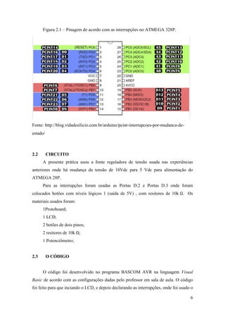 6
Figura 2.1 – Pinagem de acordo com as interrupções no ATMEGA 328P.
Fonte: http://blog.vidadesilicio.com.br/arduino/pcint-interrupcoes-por-mudanca-de-
estado/
2.2 CIRCUITO
A presente prática usou a fonte reguladora de tensão usada nas experiências
anteriores onde há mudança da tensão de 10Vdc para 5 Vdc para alimentação do
ATMEGA 28P.
Para as interrupções foram usadas as Portas D.2 e Portas D.3 onde foram
colocados botões com níveis lógicos 1 (saída de 5V) , com resitores de 10k . Os
materiais usados foram:
1Protoboard;
1 LCD;
2 botões de dois pinos;
2 resitores de 10k
1 Potenciômetro;
2.3 O CÓDIGO
O código foi desenvolvido no programa BASCOM AVR na linguagem Visual
Basic de acordo com as configurações dadas pelo professor em sala de aula. O código
foi feito para que inciando o LCD, e depois declarando as interrupções, onde foi usado o
 