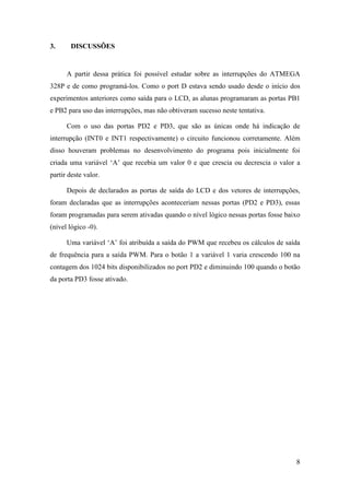 8
3. DISCUSSÕES
A partir dessa prática foi possível estudar sobre as interrupções do ATMEGA
328P e de como programá-los. Como o port D estava sendo usado desde o início dos
experimentos anteriores como saída para o LCD, as alunas programaram as portas PB1
e PB2 para uso das interrupções, mas não obtiveram sucesso neste tentativa.
Com o uso das portas PD2 e PD3, que são as únicas onde há indicação de
interrupção (INT0 e INT1 respectivamente) o circuito funcionou corretamente. Além
disso houveram problemas no desenvolvimento do programa pois inicialmente foi
criada uma variável ‘A’ que recebia um valor 0 e que crescia ou decrescia o valor a
partir deste valor.
Depois de declarados as portas de saída do LCD e dos vetores de interrupções,
foram declaradas que as interrupções aconteceriam nessas portas (PD2 e PD3), essas
foram programadas para serem ativadas quando o nível lógico nessas portas fosse baixo
(nível lógico -0).
Uma variável ‘A’ foi atribuída a saída do PWM que recebeu os cálculos de saída
de frequência para a saída PWM. Para o botão 1 a variável 1 varia crescendo 100 na
contagem dos 1024 bits disponibilizados no port PD2 e diminuindo 100 quando o botão
da porta PD3 fosse ativado.
 