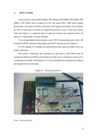 9
4. RESULTADOS
Foram usados as portas PD0 (Enable), PD1 (Reset), PD4 (DB4), PD5 (DB5), PD6
(DB6) e PD7 (DB7) para as saídas do LCD. Nas portas PD2 e PD3 foram ligadas
diretamente a dois pinos de botões onde estes eram ligados em paralelo com resistores
de 10 . O outro pino dos botões foi ligado diretamente no terra. Assim esses botões
tinha nível lógico 1, e mudavam para 0 a partir do momento que apertasse neles. Na
figura 4.1 é apresentado o circuito montado.
Como já apresentado anteriormente a porta PD2 foi programada para somar 100
na saída do PWM e diminuir 100 quando a porta PD3 estivesse em nível lógico 0.
O LCD também foi instalado um potenciômetro para ajuste do brilho como nas
práticas anteriores.
Para melhor visualização dos resultados foi observado a saída PWM além da
variação no display de LCD no osciloscópio de acordo com a variação de acordo com o
acionamento dos botões. Nas figuras 4.2 e 4.3 são mostrado dois momentos de mudança
das frequências no osciloscópio.
Figura 4.1 – Circuito da prática 5.
Fonte: Autoria própria.
 