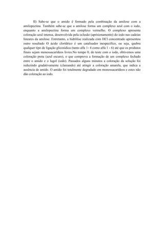 II) Sabe-se que o amido é formado pela combinação da amilose com a
amilopectina. Também sabe-se que a amilose forma um complexo azul com o iodo,
enquanto a amilopectina forma um complexo vermelho. O complexo apresenta
coloração azul intensa, desenvolvida pela oclusão (aprisionamento) do iodo nas cadeias
lineares da amilose. Entretanto, a hidrólise realizada com HCl concentrado apresentou
outro resultado O ácido clorídrico é um catalisador inespecífico, ou seja, quebra
qualquer tipo de ligação glicosídica (tanto alfa 1- 4 como alfa 1 - 6) até que os produtos
finais sejam monossacarídeos livres.No tempo 0, do teste com o iodo, obtivemos uma
coloração preta (azul escuro), o que comprova a formação de um complexo fechado
entre o amido e o lugol (iodo). Passados alguns minutos a coloração da solução foi
reduzindo gradativamente (clareando) até atingir a coloração amarela, que indica a
ausência de amido. O amido foi totalmente degradado em monossacarídeos e estes não
dão coloração ao iodo.
 