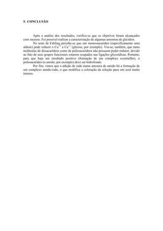 5. CONCLUSÃO



        Após a análise dos resultados, verifica-se que os objetivos foram alcançados
com sucesso. Foi possível realizar a caracterização de algumas amostras de glicídios.
        No teste de Fehling percebe-se que um monossacarídeo (especificamente uma
aldose) pode reduzir o Cu+2 a Cu+1 (glicose, por exemplo). Viu-se, também, que tanto
moléculas de dissacarídeos como de polissacarídeos não possuem poder redutor, devido
ao fato de seus grupos funcionais estarem ocupados nas ligações glicosídicas. Portanto,
para que haja um resultado positivo (formação de um complexo avermelho), o
polissacarídeo (o amido, por exemplo) deve ser hidrolisado.
        Por fim, vimos que a adição de iodo numa amostra de amido há a formação de
um complexo amido-iodo, o que modifica a coloração da solução para um azul muito
intenso.
 