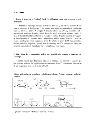 6. ANEXOS


1) O que é reagente e Fehling? Qual é a diferença entre este reagente e o de
Benedict?

        O teste de Fehling é baseado na redução do CuSO4 em solução alcalina. Neste
teste os reagentes de Fehling A e B são usados separadamente para evitar o precipitado
preto de óxido de cobre. A solução A contém solução de CUSO4 enquanto o B é
composto de hidróxido de sódio e sal de Rochelle, isto é, tartarato de potássio e sódio. O
teste de Benedict também se baseia na redução do sulfato de cobre alcalino. O reagente
de Benedict contém citrato de sódio, carbonato de sódio e sulfato de cobre. Citrato de
sódio é usado para evitar precipitado preto do sulfato de cobre CuO. Basicamente a
diferença entre os reagentes é que na solução e Fehling o Cu2+ é complexado com o íon
tartarato, na solução de Benedict o Cu2+ é complexado com citrato.



2) Que tipos de grupamentos podem ser identificados usando o reagente de
Fehling?

    Também é usado para diferenciar aldeídos de cetonas, e são também os aldeídos que
dão positivo no teste. Ao reagi‐lo com um complexo de Cu2+, observamos a formação
de um precipitado com cor de tijolo, o Cu2O.



3)Qual a fórmula estrutural dos carboidratos: glicose, frutose, sacarose, maltose e
amido?



   7.
   8.                (1)                            (2)                        (3)
   9.
   10.
   11.
   12.
   13.
   14.


                                    (4)                                        (5)
1-glicose, 2-sacarose, 3-frutose, 4-maltose e 5-amido
 