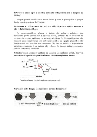 5)Por que o amido após a hidrólise apresenta teste positivo com o reagente de
fehling?

   Porque quando hidrolisado o amido forma glicose o que explicar o porque
de dar positivo no teste de Fehling.

6) Mostrar através de suas estruturas a diferença entre açúcar redutor e
não redutor.Exemplificar.

   Os monossacarídeos, glicose e frutose são açúcares redutores por
possuírem grupo carbonílico e cetônico livres, capazes de se oxidarem na
presença de agentes oxidantes em soluções alcalinas. Os dissacarídeos que não
possuem essa característica sem sofrerem hidrólise da ligação glicosídica são
denominados de açúcares não redutores. No que se refere a propriedades
químicas a sacarose é um açúcar não redutor. Os demais açúcares naturais,
como a lactose são redutores.

7) Indicar quais átomos de carbono na sacarose são carbonos acetais. Escrever
uma equação equilibrada para hidrólise da sacarose em glicose e frutose.




      Os dois carbonos circulados são os carbonos acetais.



8) Quantos moles de água são necessários por mol de sacarose?
 