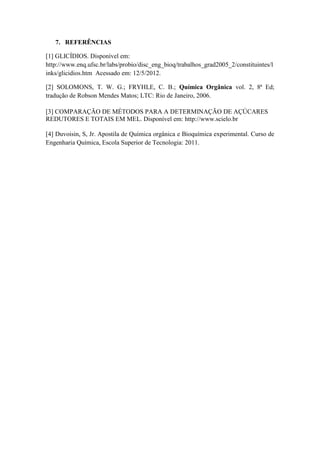 7. REFERÊNCIAS

[1] GLICÍDIOS. Disponível em:
http://www.enq.ufsc.br/labs/probio/disc_eng_bioq/trabalhos_grad2005_2/constituintes/l
inks/glicidios.htm Acessado em: 12/5/2012.

[2] SOLOMONS, T. W. G.; FRYHLE, C. B.; Química Orgânica vol. 2, 8ª Ed;
tradução de Robson Mendes Matos; LTC: Rio de Janeiro, 2006.

[3] COMPARAÇÃO DE MÉTODOS PARA A DETERMINAÇÃO DE AÇÚCARES
REDUTORES E TOTAIS EM MEL. Disponível em: http://www.scielo.br

[4] Duvoisin, S, Jr. Apostila de Química orgânica e Bioquímica experimental. Curso de
Engenharia Química, Escola Superior de Tecnologia: 2011.
 