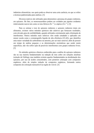 indústrias alimentícias, nas quais pode-se observar uma certa carência, no que se refere
a técnicas padronizadas para análises. [3]

        Diversos reativos são utilizados para demonstrar a presença de grupos redutores,
em açúcares. De fato, os monossacarídeos podem ser oxidados por agentes oxidantes
relativamente suaves tais como os íons férricos (Fe 3+) e cúprico (Cu 2+). [3]

        Para se estimar o teor de açúcares redutores e açúcares redutores totais em
alimentos, existem vários métodos químicos não seletivos que fornecem resultados,
com elevado grau de confiabilidade, quando utilizados corretamente após eliminação de
interferentes. Outros métodos mais seletivos vêm sendo estudados e aplicados em
menor escala como a cromatografia líquida de alta eficiência (CLAE), que identifica
uma maior variedade de carboidratos na amostra, por ser mais sensível, além de possuir
um tempo de análise pequeno e as determinações enzimáticas que sendo muito
específicas, não vão sofrer ação de possíveis interferentes com grupos redutores livres.
[3]

       Os métodos químicos clássicos conhecidos para a análise de açúcares redutores
são na sua maioria fundamentados na redução de íons cobre em soluções alcalinas
(solução de Fehling), mas também existem aqueles fundamentados na desidratação dos
açúcares, por uso de ácidos concentrados, com posterior coloração com compostos
orgânicos, além da simples redução de compostos orgânicos, formando outros
compostos de coloração mensurável na região do visível. [3]
 