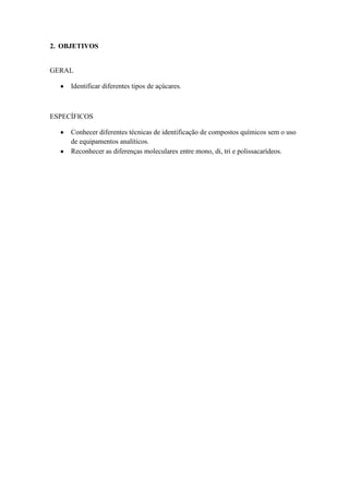 2. OBJETIVOS


GERAL

     Identificar diferentes tipos de açúcares.



ESPECÍFICOS

     Conhecer diferentes técnicas de identificação de compostos químicos sem o uso
     de equipamentos analíticos.
     Reconhecer as diferenças moleculares entre mono, di, tri e polissacarídeos.
 