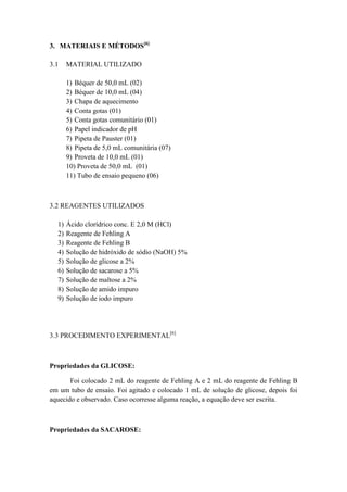 3. MATERIAIS E MÉTODOS[6]

3.1    MATERIAL UTILIZADO

       1) Béquer de 50,0 mL (02)
       2) Béquer de 10,0 mL (04)
       3) Chapa de aquecimento
       4) Conta gotas (01)
       5) Conta gotas comunitário (01)
       6) Papel indicador de pH
       7) Pipeta de Pauster (01)
       8) Pipeta de 5,0 mL comunitária (07)
       9) Proveta de 10,0 mL (01)
       10) Proveta de 50,0 mL (01)
       11) Tubo de ensaio pequeno (06)



3.2 REAGENTES UTILIZADOS

  1)   Ácido clorídrico conc. E 2,0 M (HCl)
  2)   Reagente de Fehling A
  3)   Reagente de Fehling B
  4)   Solução de hidróxido de sódio (NaOH) 5%
  5)   Solução de glicose a 2%
  6)   Solução de sacarose a 5%
  7)   Solução de maltose a 2%
  8)   Solução de amido impuro
  9)   Solução de iodo impuro




3.3 PROCEDIMENTO EXPERIMENTAL[6]



Propriedades da GLICOSE:

       Foi colocado 2 mL do reagente de Fehling A e 2 mL do reagente de Fehling B
em um tubo de ensaio. Foi agitado e colocado 1 mL de solução de glicose, depois foi
aquecido e observado. Caso ocorresse alguma reação, a equação deve ser escrita.



Propriedades da SACAROSE:
 