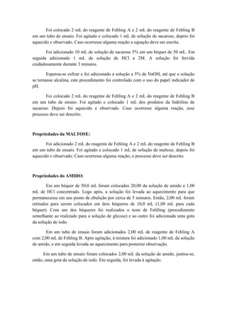 Foi colocado 2 mL do reagente de Fehling A e 2 mL do reagente de Fehling B
em um tubo de ensaio. Foi agitado e colocado 1 mL de solução de sacarose, depois foi
aquecido e observado. Caso ocorresse alguma reação a equação deve ser escrita.

       Foi adicionado 10 mL de solução de sacarose 5% em um béquer de 50 mL. Em
seguida adicionado 1 mL de solução de HCl a 2M. A solução foi fervida
cuidadosamente durante 3 minutos.

       Esperou-se esfriar e foi adicionado a solução a 5% de NaOH, até que a solução
se tornasse alcalina, este procedimento foi controlado com o uso do papel indicador de
pH.

       Foi colocado 2 mL do reagente de Fehling A e 2 mL do reagente de Fehling B
em um tubo de ensaio. Foi agitado e colocado 1 mL dos produtos da hidrólise de
sacarose. Depois foi aquecido e observado. Caso ocorresse alguma reação, esse
processo deve ser descrito.



Propriedades da MALTOSE:

       Foi adicionado 2 mL do reagente de Fehling A e 2 mL do reagente de Fehling B
em um tubo de ensaio. Foi agitado e colocado 1 mL de solução de maltose, depois foi
aquecido e observado. Caso ocorresse alguma reação, o processo deve ser descrito.



Propriedades do AMIDO:

        Em um béquer de 50,0 mL foram colocados 20,00 da solução de amido e 1,00
mL de HCl concentrado. Logo após, a solução foi levada ao aquecimento para que
permanecesse em seu ponto de ebulição por cerca de 5 minutos. Então, 2,00 mL foram
retirados para serem colocados em dois béqueres de 10,0 mL (1,00 mL para cada
béquer). Com um dos béqueres foi realizados o teste de Fehlling (procedimento
semelhante ao realizado para a solução de glicose) e ao outro foi adicionada uma gota
da solução de iodo.

       Em um tubo de ensaio foram adicionados 2,00 mL de reagente de Fehling A
com 2,00 mL de Fehling B. Após agitação, à mistura foi adicionado 1,00 mL da solução
de amido, e em seguida levada ao aquecimento para posterior observação.

      Em um tubo de ensaio foram colocados 2,00 mL da solução de amido, juntou-se,
então, uma gota da solução de iodo. Em seguida, foi levada à agitação.
 