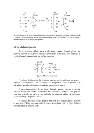 Figura 2. O tartarato de sódio e potássio forma um sal com o Cu+2 (azul anil) que sofre posterior redução
a tartarato e óxido cuproso (Cu2O de coloração vermelho tijolo) que precipita e o açúcar redutor é
oxidado formando um sal sódico como produto



2.Propriedades da Sacarose

       Por ser um dissacarídeo, a sacarose não possui o poder redutor da glicose. Isso
acontece uma vez que os grupos funcionais encontrados na molécula estão ocupados na
ligação glicosídica, como mostrado na figura a seguir.




                                     Figura 3: Molécula de sacarose

        A solução inicialmente de coloração azul-escuro foi colocada na chapa e
esperado o aquecimento. Com o aumento da temperatura houve a formação do
precipitado vermelho-tijolo, mas a solução permaneceu azul-escuro.

        A pequena quantidade de precipitado formada, portanto, deve-se a provável
hidrólise da sacarose devido à temperatura de aquecimento, quebrando uma pequena
parte das moléculas de sacarose em moléculas de monossacarídeos. O que tornou
possível a redução de parte do cobre.

       A variação da cor da solução pode ser explicada pela mudança de nox do cobre
da solução de Fehling. A cor vermelha deve-se a formação de Cu2O. A figura 2 abaixo
mostra a hidrólise em meio ácido:
 