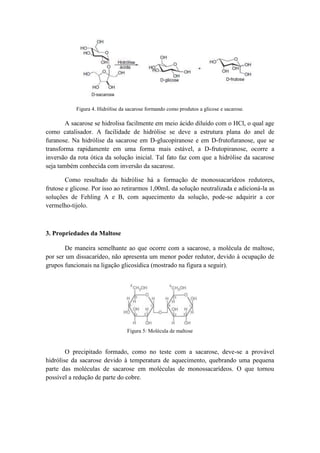Figura 4. Hidrólise da sacarose formando como produtos a glicose e sacarose.

        A sacarose se hidrolisa facilmente em meio ácido diluído com o HCl, o qual age
como catalisador. A facilidade de hidrólise se deve a estrutura plana do anel de
furanose. Na hidrólise da sacarose em D-glucopiranose e em D-frutofuranose, que se
transforma rapidamente em uma forma mais estável, a D-frutopiranose, ocorre a
inversão da rota ótica da solução inicial. Tal fato faz com que a hidrólise da sacarose
seja também conhecida com inversão da sacarose.

        Como resultado da hidrólise há a formação de monossacarídeos redutores,
frutose e glicose. Por isso ao retirarmos 1,00mL da solução neutralizada e adicioná-la as
soluções de Fehling A e B, com aquecimento da solução, pode-se adquirir a cor
vermelho-tijolo.



3. Propriedades da Maltose

       De maneira semelhante ao que ocorre com a sacarose, a molécula de maltose,
por ser um dissacarídeo, não apresenta um menor poder redutor, devido à ocupação de
grupos funcionais na ligação glicosídica (mostrado na figura a seguir).




                                  Figura 5: Molécula de maltose


        O precipitado formado, como no teste com a sacarose, deve-se a provável
hidrólise da sacarose devido à temperatura de aquecimento, quebrando uma pequena
parte das moléculas de sacarose em moléculas de monossacarídeos. O que tornou
possível a redução de parte do cobre.
 