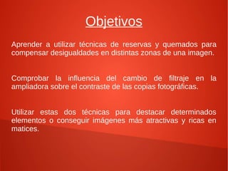 Objetivos
Aprender a utilizar técnicas de reservas y quemados para
compensar desigualdades en distintas zonas de una imagen.
Comprobar la influencia del cambio de filtraje en la
ampliadora sobre el contraste de las copias fotográficas.
Utilizar estas dos técnicas para destacar determinados
elementos o conseguir imágenes más atractivas y ricas en
matices.
 