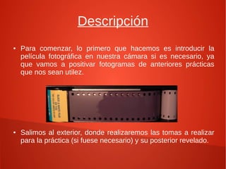 Descripción
● Para comenzar, lo primero que hacemos es introducir la
película fotográfica en nuestra cámara si es necesario, ya
que vamos a positivar fotogramas de anteriores prácticas
que nos sean utilez.
● Salimos al exterior, donde realizaremos las tomas a realizar
para la práctica (si fuese necesario) y su posterior revelado.
 