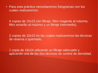 ● Para esta práctica necesitaremos fotogramas con los
cuales realizaremos:
4 copias de 10x15 (sin filtraje, filtro magenta al máximo,
filtro amarillo al máximo y un filtraje intermedio).
2 copias de 10x15 en las cuales realizaremos las técnicas
de reserva o quemado.
1 copia de 18x24 utilizando un filtraje adecuado y
aplicando una de las dos técnicas de control de densidad.
 