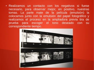 ● Realizamos un contacto con los negativos si fuese
necesario, para observar mejor, en positivo, nuestras
tomas. La parte mate de la película (emulsión) la
colocamos junto con la emulsión del papel fotográfico y
realizamos el proceso en la ampliadora previa tira de
prueba para escoger el tono deseado con su
correspondiente tiempo.
 