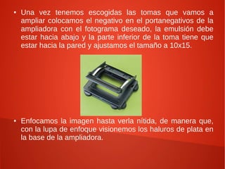 ● Una vez tenemos escogidas las tomas que vamos a
ampliar colocamos el negativo en el portanegativos de la
ampliadora con el fotograma deseado, la emulsión debe
estar hacia abajo y la parte inferior de la toma tiene que
estar hacia la pared y ajustamos el tamaño a 10x15.
● Enfocamos la imagen hasta verla nítida, de manera que,
con la lupa de enfoque visionemos los haluros de plata en
la base de la ampliadora.
 
