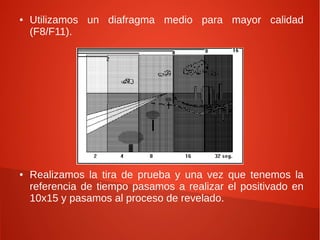 ● Utilizamos un diafragma medio para mayor calidad
(F8/F11).
● Realizamos la tira de prueba y una vez que tenemos la
referencia de tiempo pasamos a realizar el positivado en
10x15 y pasamos al proceso de revelado.
 
