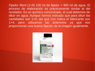Fijador Ilford (1+9) 100 ml de fijador + 900 ml de agua. El
proceso de elaboración es prácticamente similar al del
revelador. Es un químico concentrado, el cual debemos de
diluir en agua. Aunque hemos indicado que para diluir las
cantidades son 1+9, las que nos indica el fabricante son
1+4, pero utilizamos las anteriores ya que nos
proporcionan una buena fijación de la imagen igualmente.
 