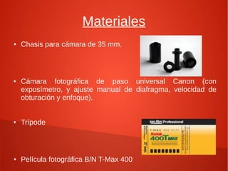 Materiales
● Chasis para cámara de 35 mm.
● Cámara fotográfica de paso universal Canon (con
exposímetro, y ajuste manual de diafragma, velocidad de
obturación y enfoque).
● Trípode
● Película fotográfica B/N T-Max 400
 