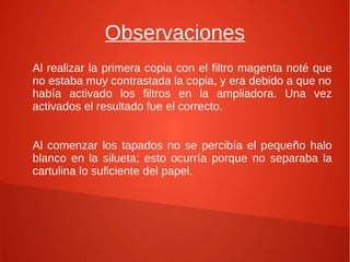 Observaciones
Al realizar la primera copia con el filtro magenta noté que
no estaba muy contrastada la copia, y era debido a que no
había activado los filtros en la ampliadora. Una vez
activados el resultado fue el correcto.
Al comenzar los tapados no se percibía el pequeño halo
blanco en la silueta; esto ocurría porque no separaba la
cartulina lo suficiente del papel.
 