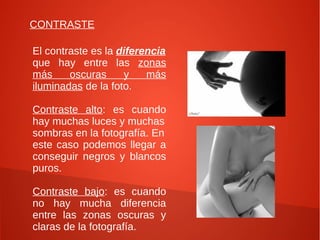 CONTRASTE
El contraste es la diferencia
que hay entre las zonas
más oscuras y más
iluminadas de la foto.
Contraste alto: es cuando
hay muchas luces y muchas
sombras en la fotografía. En
este caso podemos llegar a
conseguir negros y blancos
puros.
Contraste bajo: es cuando
no hay mucha diferencia
entre las zonas oscuras y
claras de la fotografía.
 