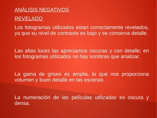 ANÁLISIS NEGATIVOS
REVELADO
Los fotogramas utilizados estan correctamente revelados,
ya que su nivel de contraste es bajo y se conserva detalle.
Las altas luces las apreciamos oscuras y con detalle; en
los fotogramas utilizados no hay sombras que analizar.
La gama de grises es amplia, lo que nos proporciona
volumen y buen detalle en las escenas.
La numeración de las películas utilizadas es oscura y
densa.
 