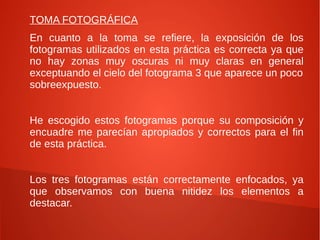TOMA FOTOGRÁFICA
En cuanto a la toma se refiere, la exposición de los
fotogramas utilizados en esta práctica es correcta ya que
no hay zonas muy oscuras ni muy claras en general
exceptuando el cielo del fotograma 3 que aparece un poco
sobreexpuesto.
He escogido estos fotogramas porque su composición y
encuadre me parecían apropiados y correctos para el fin
de esta práctica.
Los tres fotogramas están correctamente enfocados, ya
que observamos con buena nitidez los elementos a
destacar.
 