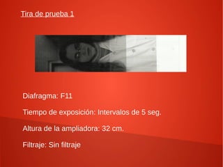 Tira de prueba 1
Diafragma: F11
Tiempo de exposición: Intervalos de 5 seg.
Altura de la ampliadora: 32 cm.
Filtraje: Sin filtraje
 