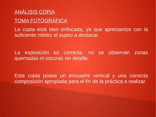 ANÁLISIS COPIA
TOMA FOTOGRÁFICA
La copia está bien enfocada, ya que apreciamos con la
suficiente nitidez el sujeto a destacar.
La exposición es correcta, no se observan zonas
quemadas ni oscuras sin detalle.
Esta copia posee un encuadre vertical y una correcta
composición apropiada para el fin de la práctica a realizar.
 