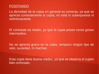 POSITIVADO
La densidad de la copia en general es correcta, ya que se
aprecia correctamente la copia, no está ni subexpuesta ni
sobreexpuesta.
El contraste es medio, ya que la copia posee tonos grises
intermedios.
No se aprecia grano en la copia, tampoco ningún tipo de
velo, suciedad, ni machas.
Esta copia tiene buena nitidez, ya que se observa el sujeto
bien enfocado.
 