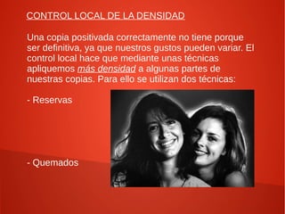CONTROL LOCAL DE LA DENSIDAD
Una copia positivada correctamente no tiene porque
ser definitiva, ya que nuestros gustos pueden variar. El
control local hace que mediante unas técnicas
apliquemos más densidad a algunas partes de
nuestras copias. Para ello se utilizan dos técnicas:
- Reservas
- Quemados
 