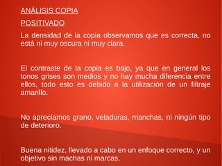 ANÁLISIS COPIA
POSITIVADO
La densidad de la copia observamos que es correcta, no
está ni muy oscura ni muy clara.
El contraste de la copia es bajo, ya que en general los
tonos grises son medios y no hay mucha diferencia entre
ellos, todo esto es debido a la utilización de un filtraje
amarillo.
No apreciamos grano, veladuras, manchas, ni ningún tipo
de deterioro.
Buena nitidez, llevado a cabo en un enfoque correcto, y un
objetivo sin machas ni marcas.
 
