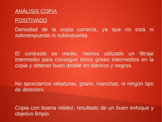 ANÁLISIS COPIA
POSITIVADO
Densidad de la copia correcta, ya que no está ni
sobreexpuesta ni subexpuesta.
El contraste es medio, hemos utilizado un filtraje
intermedio para conseguir tonos grises intermedios en la
copia y obtener buen detalle en blancos y negros.
No apreciamos veladuras, grano, manchas, ni ningún tipo
de deterioro.
Copia con buena nitidez, resultado de un buen enfoque y
objetivo limpio.
 